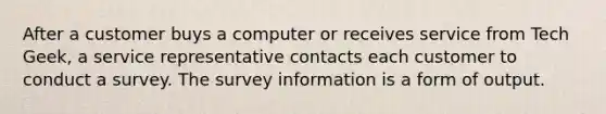 After a customer buys a computer or receives service from Tech Geek, a service representative contacts each customer to conduct a survey. The survey information is a form of output.