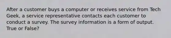 After a customer buys a computer or receives service from Tech Geek, a service representative contacts each customer to conduct a survey. The survey information is a form of output. True or False?