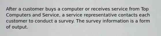 After a customer buys a computer or receives service from Top Computers and Service, a service representative contacts each customer to conduct a survey. The survey information is a form of output.