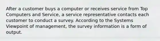 After a customer buys a computer or receives service from Top Computers and Service, a service representative contacts each customer to conduct a survey. According to the Systems Viewpoint of management, the survey information is a form of output.