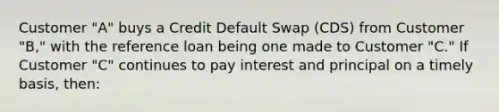 Customer "A" buys a Credit Default Swap (CDS) from Customer "B," with the reference loan being one made to Customer "C." If Customer "C" continues to pay interest and principal on a timely basis, then: