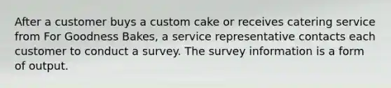 After a customer buys a custom cake or receives catering service from For Goodness Bakes, a service representative contacts each customer to conduct a survey. The survey information is a form of output.