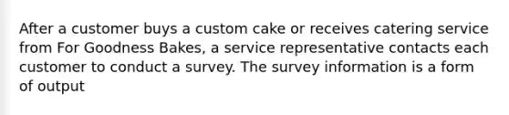 After a customer buys a custom cake or receives catering service from For Goodness Bakes, a service representative contacts each customer to conduct a survey. The survey information is a form of output