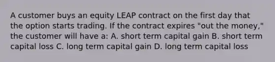 A customer buys an equity LEAP contract on the first day that the option starts trading. If the contract expires "out the money," the customer will have a: A. short term capital gain B. short term capital loss C. long term capital gain D. long term capital loss