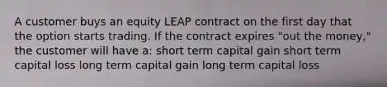 A customer buys an equity LEAP contract on the first day that the option starts trading. If the contract expires "out the money," the customer will have a: short term capital gain short term capital loss long term capital gain long term capital loss