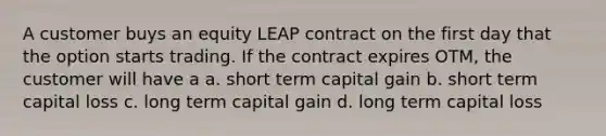 A customer buys an equity LEAP contract on the first day that the option starts trading. If the contract expires OTM, the customer will have a a. short term capital gain b. short term capital loss c. long term capital gain d. long term capital loss