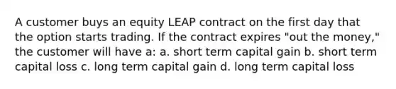 A customer buys an equity LEAP contract on the first day that the option starts trading. If the contract expires "out the money," the customer will have a: a. short term capital gain b. short term capital loss c. long term capital gain d. long term capital loss