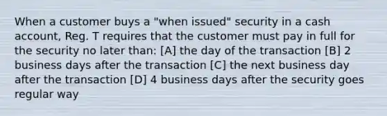 When a customer buys a "when issued" security in a cash account, Reg. T requires that the customer must pay in full for the security no later than: [A] the day of the transaction [B] 2 business days after the transaction [C] the next business day after the transaction [D] 4 business days after the security goes regular way