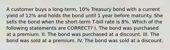 A customer buys a long-term, 10% Treasury bond with a current yield of 12% and holds the bond until 1 year before maturity. She sells the bond when the short-term T-bill rate is 8%. Which of the following statements are CORRECT? I. The bond was purchased at a premium. II. The bond was purchased at a discount. III. The bond was sold at a premium. IV. The bond was sold at a discount.