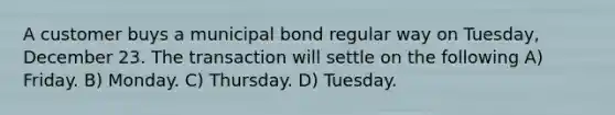 A customer buys a municipal bond regular way on Tuesday, December 23. The transaction will settle on the following A) Friday. B) Monday. C) Thursday. D) Tuesday.