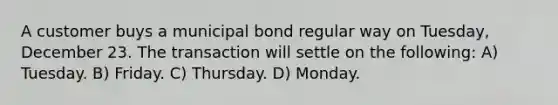 A customer buys a municipal bond regular way on Tuesday, December 23. The transaction will settle on the following: A) Tuesday. B) Friday. C) Thursday. D) Monday.