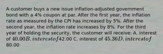 A customer buys a new issue inflation-adjusted government bond with a 4% coupon at par. After the first year, the inflation rate as measured by the CPI has increased by 5%. After the second year, the inflation rate increases by 8%. For the third year of holding the security, the customer will receive: A. interest of 40.00 B. interest of42.00 C. interest of 45.36 D. interest of80.00