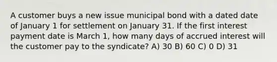 A customer buys a new issue municipal bond with a dated date of January 1 for settlement on January 31. If the first interest payment date is March 1, how many days of accrued interest will the customer pay to the syndicate? A) 30 B) 60 C) 0 D) 31