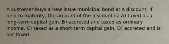 A customer buys a new issue municipal bond at a discount. If held to maturity, the amount of the discount is: A) taxed as a long-term capital gain. B) accreted and taxed as ordinary income. C) taxed as a short-term capital gain. D) accreted and is not taxed.