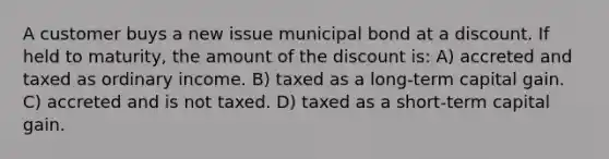 A customer buys a new issue municipal bond at a discount. If held to maturity, the amount of the discount is: A) accreted and taxed as ordinary income. B) taxed as a long-term capital gain. C) accreted and is not taxed. D) taxed as a short-term capital gain.