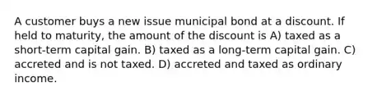 A customer buys a new issue municipal bond at a discount. If held to maturity, the amount of the discount is A) taxed as a short-term capital gain. B) taxed as a long-term capital gain. C) accreted and is not taxed. D) accreted and taxed as ordinary income.