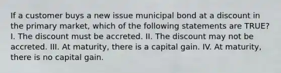 If a customer buys a new issue municipal bond at a discount in the primary market, which of the following statements are TRUE? I. The discount must be accreted. II. The discount may not be accreted. III. At maturity, there is a capital gain. IV. At maturity, there is no capital gain.