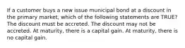 If a customer buys a new issue municipal bond at a discount in the primary market, which of the following statements are TRUE? The discount must be accreted. The discount may not be accreted. At maturity, there is a capital gain. At maturity, there is no capital gain.