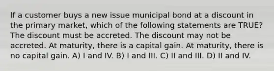 If a customer buys a new issue municipal bond at a discount in the primary market, which of the following statements are TRUE? The discount must be accreted. The discount may not be accreted. At maturity, there is a capital gain. At maturity, there is no capital gain. A) I and IV. B) I and III. C) II and III. D) II and IV.