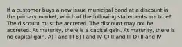 If a customer buys a new issue municipal bond at a discount in the primary market, which of the following statements are true? The discount must be accreted. The discount may not be accreted. At maturity, there is a capital gain. At maturity, there is no capital gain. A) I and III B) I and IV C) II and III D) II and IV