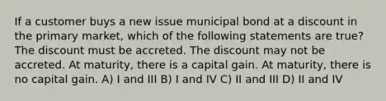 If a customer buys a new issue municipal bond at a discount in the primary market, which of the following statements are true? The discount must be accreted. The discount may not be accreted. At maturity, there is a capital gain. At maturity, there is no capital gain. A) I and III B) I and IV C) II and III D) II and IV