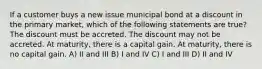 If a customer buys a new issue municipal bond at a discount in the primary market, which of the following statements are true? The discount must be accreted. The discount may not be accreted. At maturity, there is a capital gain. At maturity, there is no capital gain. A) II and III B) I and IV C) I and III D) II and IV