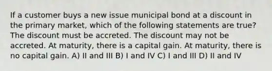 If a customer buys a new issue municipal bond at a discount in the primary market, which of the following statements are true? The discount must be accreted. The discount may not be accreted. At maturity, there is a capital gain. At maturity, there is no capital gain. A) II and III B) I and IV C) I and III D) II and IV