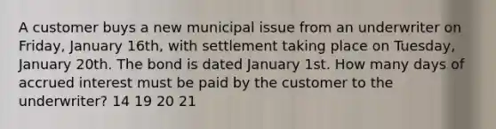 A customer buys a new municipal issue from an underwriter on Friday, January 16th, with settlement taking place on Tuesday, January 20th. The bond is dated January 1st. How many days of accrued interest must be paid by the customer to the underwriter? 14 19 20 21