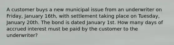 A customer buys a new municipal issue from an underwriter on Friday, January 16th, with settlement taking place on Tuesday, January 20th. The bond is dated January 1st. How many days of accrued interest must be paid by the customer to the underwriter?