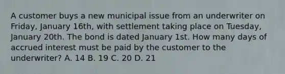 A customer buys a new municipal issue from an underwriter on Friday, January 16th, with settlement taking place on Tuesday, January 20th. The bond is dated January 1st. How many days of accrued interest must be paid by the customer to the underwriter? A. 14 B. 19 C. 20 D. 21