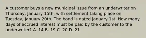 A customer buys a new municipal issue from an underwriter on Thursday, January 15th, with settlement taking place on Tuesday, January 20th. The bond is dated January 1st. How many days of accrued interest must be paid by the customer to the underwriter? A. 14 B. 19 C. 20 D. 21