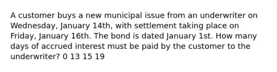 A customer buys a new municipal issue from an underwriter on Wednesday, January 14th, with settlement taking place on Friday, January 16th. The bond is dated January 1st. How many days of accrued interest must be paid by the customer to the underwriter? 0 13 15 19