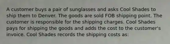 A customer buys a pair of sunglasses and asks Cool Shades to ship them to Denver. The goods are sold FOB shipping point. The customer is responsible for the shipping charges. Cool Shades pays for shipping the goods and adds the cost to the customer's invoice. Cool Shades records the shipping costs as: