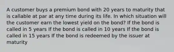 A customer buys a premium bond with 20 years to maturity that is callable at par at any time during its life. In which situation will the customer earn the lowest yield on the bond? If the bond is called in 5 years If the bond is called in 10 years If the bond is called in 15 years If the bond is redeemed by the issuer at maturity