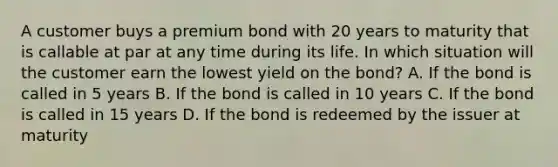 A customer buys a premium bond with 20 years to maturity that is callable at par at any time during its life. In which situation will the customer earn the lowest yield on the bond? A. If the bond is called in 5 years B. If the bond is called in 10 years C. If the bond is called in 15 years D. If the bond is redeemed by the issuer at maturity