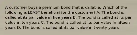 A customer buys a premium bond that is callable. Which of the following is LEAST beneficial for the customer? A. The bond is called at its par value in five years B. The bond is called at its par value in ten years C. The bond is called at its par value in fifteen years D. The bond is called at its par value in twenty years