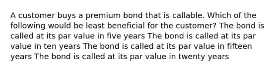 A customer buys a premium bond that is callable. Which of the following would be least beneficial for the customer? The bond is called at its par value in five years The bond is called at its par value in ten years The bond is called at its par value in fifteen years The bond is called at its par value in twenty years