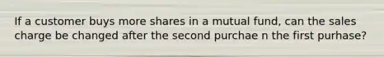 If a customer buys more shares in a mutual fund, can the sales charge be changed after the second purchae n the first purhase?