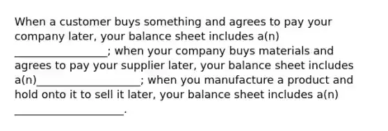 When a customer buys something and agrees to pay your company later, your balance sheet includes a(n) _________________; when your company buys materials and agrees to pay your supplier later, your balance sheet includes a(n)___________________; when you manufacture a product and hold onto it to sell it later, your balance sheet includes a(n) ____________________.