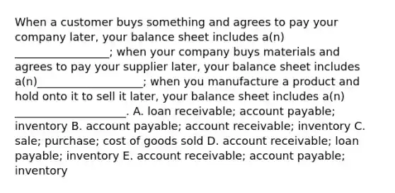 When a customer buys something and agrees to pay your company later, your balance sheet includes a(n) _________________; when your company buys materials and agrees to pay your supplier later, your balance sheet includes a(n)___________________; when you manufacture a product and hold onto it to sell it later, your balance sheet includes a(n) ____________________. A. loan receivable; account payable; inventory B. account payable; account receivable; inventory C. sale; purchase; cost of goods sold D. account receivable; loan payable; inventory E. account receivable; account payable; inventory