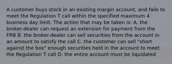 A customer buys stock in an existing margin account, and fails to meet the Regulation T call within the specified maximum 4 business day limit. The action that may be taken is: A. the broker-dealer can request an extension for payment from the FRB B. the broker-dealer can sell securities from the account in an amount to satisfy the call C. the customer can sell "short against the box" enough securities held in the account to meet the Regulation T call D. the entire account must be liquidated