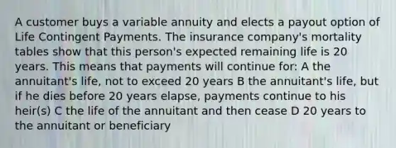 A customer buys a variable annuity and elects a payout option of Life Contingent Payments. The insurance company's mortality tables show that this person's expected remaining life is 20 years. This means that payments will continue for: A the annuitant's life, not to exceed 20 years B the annuitant's life, but if he dies before 20 years elapse, payments continue to his heir(s) C the life of the annuitant and then cease D 20 years to the annuitant or beneficiary