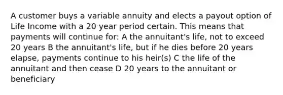 A customer buys a variable annuity and elects a payout option of Life Income with a 20 year period certain. This means that payments will continue for: A the annuitant's life, not to exceed 20 years B the annuitant's life, but if he dies before 20 years elapse, payments continue to his heir(s) C the life of the annuitant and then cease D 20 years to the annuitant or beneficiary