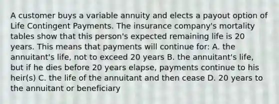 A customer buys a variable annuity and elects a payout option of Life Contingent Payments. The insurance company's mortality tables show that this person's expected remaining life is 20 years. This means that payments will continue for: A. the annuitant's life, not to exceed 20 years B. the annuitant's life, but if he dies before 20 years elapse, payments continue to his heir(s) C. the life of the annuitant and then cease D. 20 years to the annuitant or beneficiary