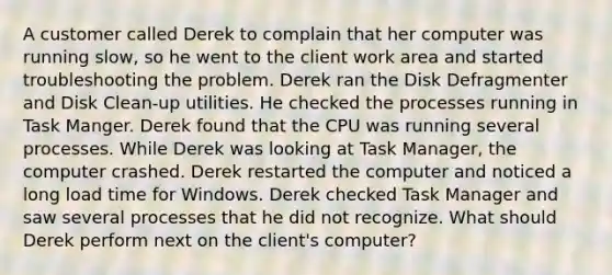 A customer called Derek to complain that her computer was running slow, so he went to the client work area and started troubleshooting the problem. Derek ran the Disk Defragmenter and Disk Clean-up utilities. He checked the processes running in Task Manger. Derek found that the CPU was running several processes. While Derek was looking at Task Manager, the computer crashed. Derek restarted the computer and noticed a long load time for Windows. Derek checked Task Manager and saw several processes that he did not recognize. What should Derek perform next on the client's computer?