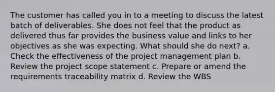 The customer has called you in to a meeting to discuss the latest batch of deliverables. She does not feel that the product as delivered thus far provides the business value and links to her objectives as she was expecting. What should she do next? a. Check the effectiveness of the project management plan b. Review the project scope statement c. Prepare or amend the requirements traceability matrix d. Review the WBS