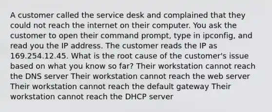 A customer called the service desk and complained that they could not reach the internet on their computer. You ask the customer to open their command prompt, type in ipconfig, and read you the IP address. The customer reads the IP as 169.254.12.45. What is the root cause of the customer's issue based on what you know so far? Their workstation cannot reach the DNS server Their workstation cannot reach the web server Their workstation cannot reach the default gateway Their workstation cannot reach the DHCP server