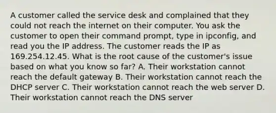 A customer called the service desk and complained that they could not reach the internet on their computer. You ask the customer to open their command prompt, type in ipconfig, and read you the IP address. The customer reads the IP as 169.254.12.45. What is the root cause of the customer's issue based on what you know so far? A. Their workstation cannot reach the default gateway B. Their workstation cannot reach the DHCP server C. Their workstation cannot reach the web server D. Their workstation cannot reach the DNS server