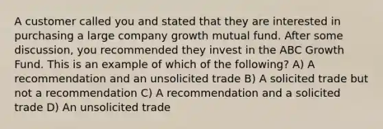 A customer called you and stated that they are interested in purchasing a large company growth mutual fund. After some discussion, you recommended they invest in the ABC Growth Fund. This is an example of which of the following? A) A recommendation and an unsolicited trade B) A solicited trade but not a recommendation C) A recommendation and a solicited trade D) An unsolicited trade