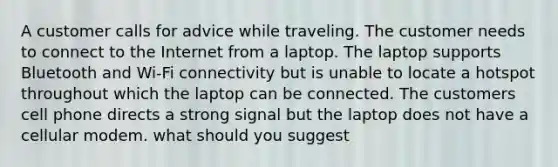 A customer calls for advice while traveling. The customer needs to connect to the Internet from a laptop. The laptop supports Bluetooth and Wi-Fi connectivity but is unable to locate a hotspot throughout which the laptop can be connected. The customers cell phone directs a strong signal but the laptop does not have a cellular modem. what should you suggest